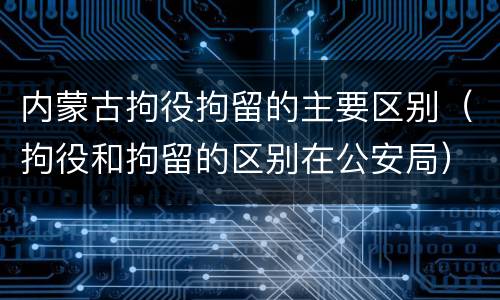 内蒙古拘役拘留的主要区别（拘役和拘留的区别在公安局）