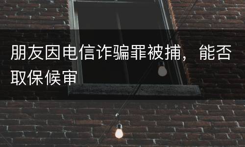 朋友因电信诈骗罪被捕，能否取保候审