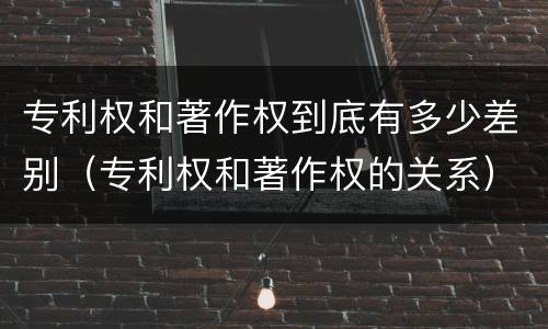 专利权和著作权到底有多少差别（专利权和著作权的关系）