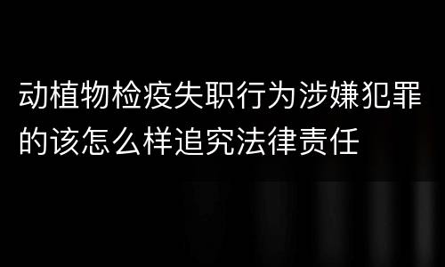 动植物检疫失职行为涉嫌犯罪的该怎么样追究法律责任