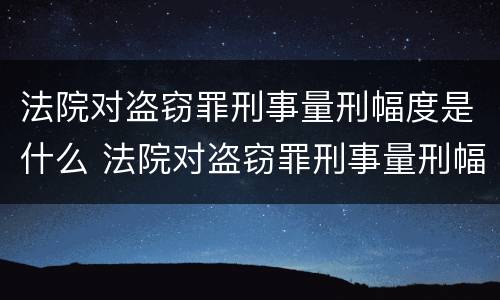 法院对盗窃罪刑事量刑幅度是什么 法院对盗窃罪刑事量刑幅度是什么标准
