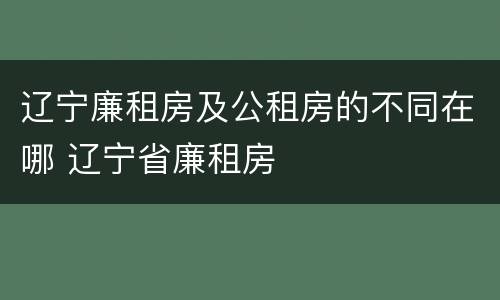 辽宁廉租房及公租房的不同在哪 辽宁省廉租房
