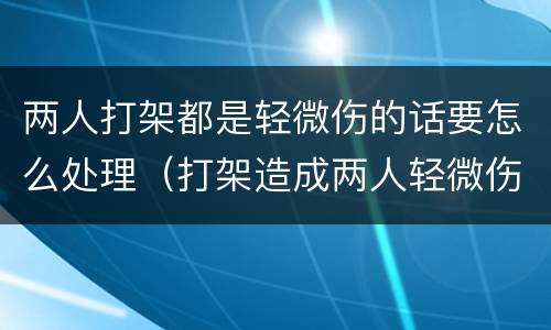 两人打架都是轻微伤的话要怎么处理（打架造成两人轻微伤能追究刑事责任吗）