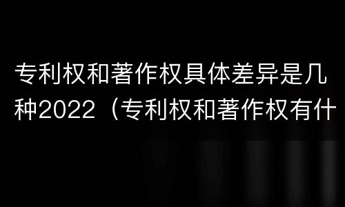 专利权和著作权具体差异是几种2022（专利权和著作权有什么区别）