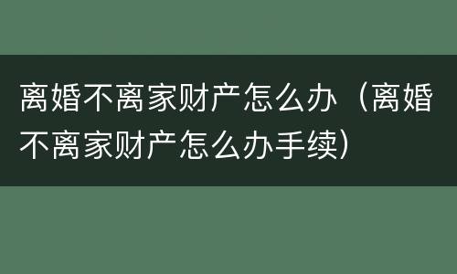 离婚不离家财产怎么办（离婚不离家财产怎么办手续）