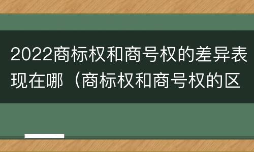 2022商标权和商号权的差异表现在哪（商标权和商号权的区别）