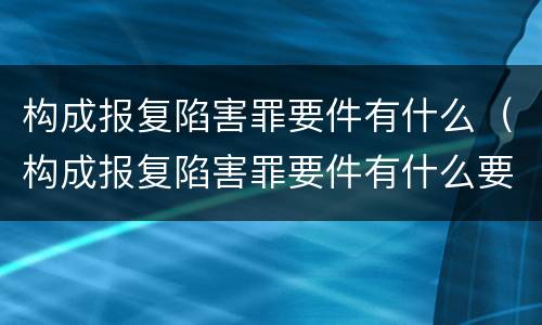 构成报复陷害罪要件有什么（构成报复陷害罪要件有什么要求）