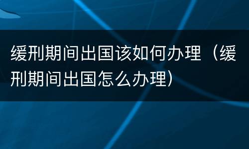 缓刑期间出国该如何办理（缓刑期间出国怎么办理）