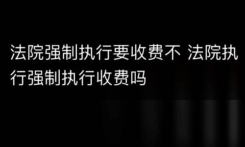 法院强制执行要收费不 法院执行强制执行收费吗