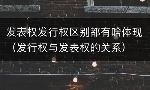 发表权发行权区别都有啥体现（发行权与发表权的关系）