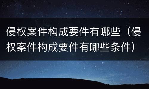 侵权案件构成要件有哪些（侵权案件构成要件有哪些条件）