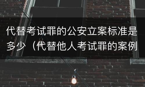 代替考试罪的公安立案标准是多少（代替他人考试罪的案例）