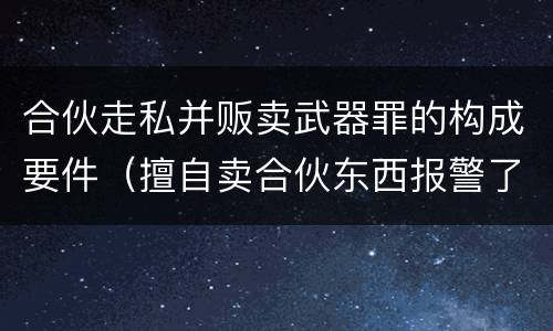 合伙走私并贩卖武器罪的构成要件（擅自卖合伙东西报警了处理吗）
