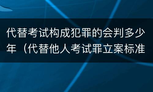 代替考试构成犯罪的会判多少年（代替他人考试罪立案标准）