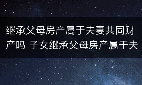 继承父母房产属于夫妻共同财产吗 子女继承父母房产属于夫妻共同财产吗