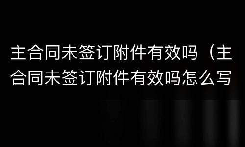 主合同未签订附件有效吗（主合同未签订附件有效吗怎么写）