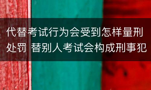 代替考试行为会受到怎样量刑处罚 替别人考试会构成刑事犯罪吗