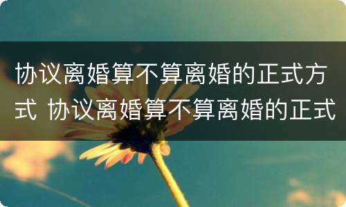 协议离婚算不算离婚的正式方式 协议离婚算不算离婚的正式方式呢