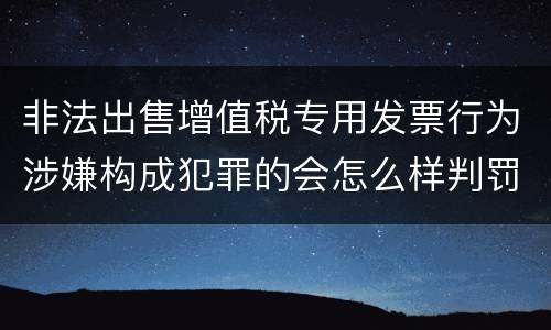 非法出售增值税专用发票行为涉嫌构成犯罪的会怎么样判罚