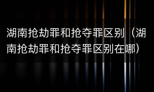 湖南抢劫罪和抢夺罪区别（湖南抢劫罪和抢夺罪区别在哪）