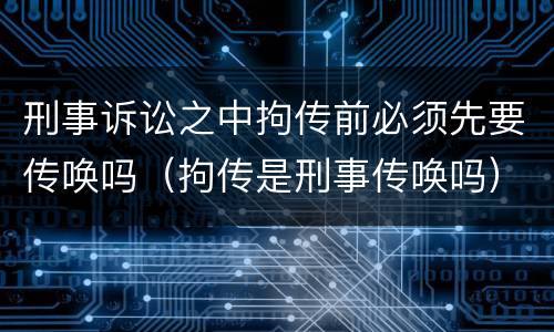 刑事诉讼之中拘传前必须先要传唤吗（拘传是刑事传唤吗）