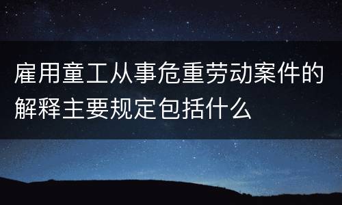 雇用童工从事危重劳动案件的解释主要规定包括什么