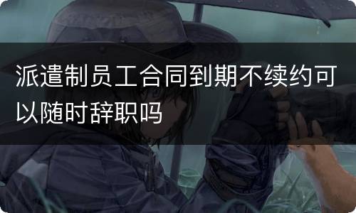 派遣制员工合同到期不续约可以随时辞职吗