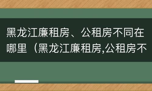 黑龙江廉租房、公租房不同在哪里（黑龙江廉租房,公租房不同在哪里办理）