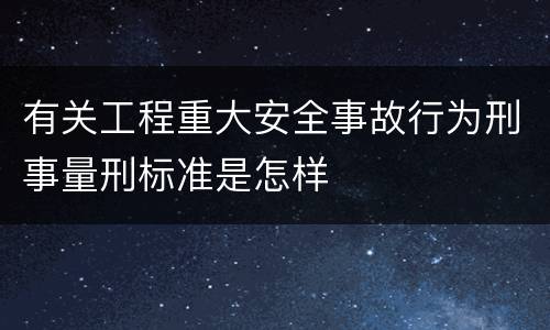 有关工程重大安全事故行为刑事量刑标准是怎样