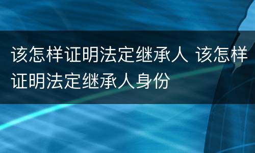 该怎样证明法定继承人 该怎样证明法定继承人身份