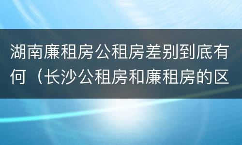 湖南廉租房公租房差别到底有何（长沙公租房和廉租房的区别）
