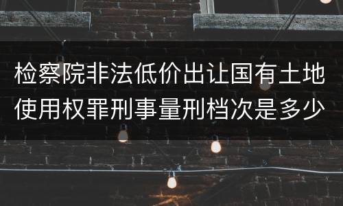 检察院非法低价出让国有土地使用权罪刑事量刑档次是多少