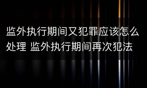 监外执行期间又犯罪应该怎么处理 监外执行期间再次犯法