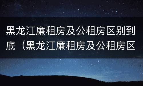 黑龙江廉租房及公租房区别到底（黑龙江廉租房及公租房区别到底在哪）