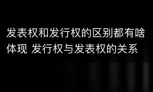 发表权和发行权的区别都有啥体现 发行权与发表权的关系