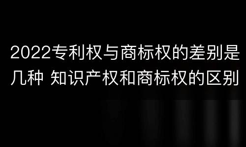 2022专利权与商标权的差别是几种 知识产权和商标权的区别