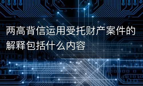 两高背信运用受托财产案件的解释包括什么内容