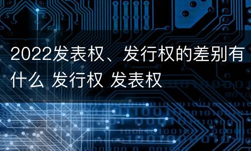 2022发表权、发行权的差别有什么 发行权 发表权