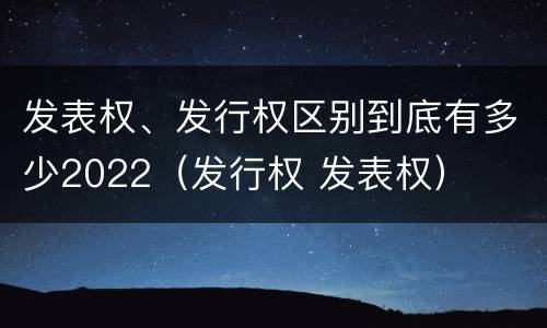 发表权、发行权区别到底有多少2022（发行权 发表权）