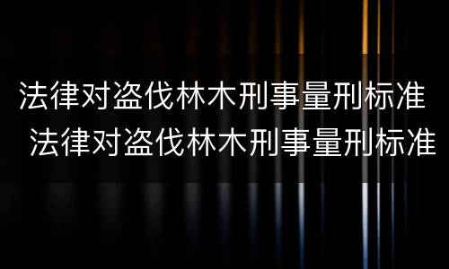 法律对盗伐林木刑事量刑标准 法律对盗伐林木刑事量刑标准是多少