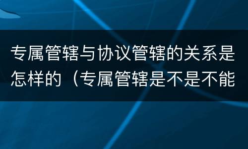 专属管辖与协议管辖的关系是怎样的（专属管辖是不是不能约定管辖权）