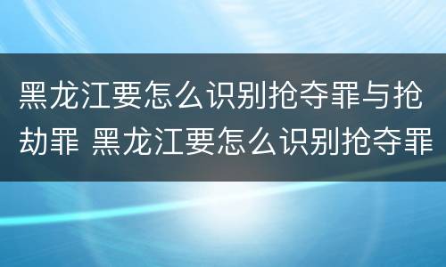 黑龙江要怎么识别抢夺罪与抢劫罪 黑龙江要怎么识别抢夺罪与抢劫罪呢