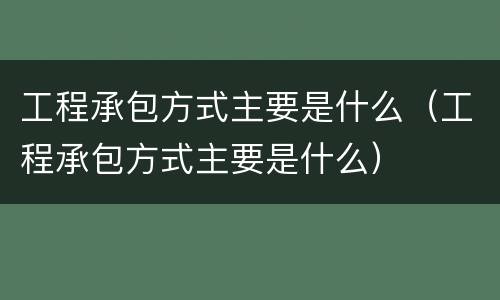 工程承包方式主要是什么(工程承包方式主要是什么)