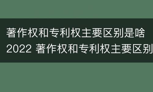 著作权和专利权主要区别是啥2022 著作权和专利权主要区别是啥2022年的