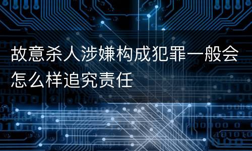 故意杀人涉嫌构成犯罪一般会怎么样追究责任