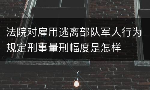 法院对雇用逃离部队军人行为规定刑事量刑幅度是怎样