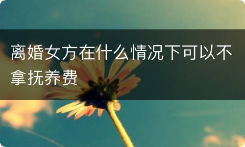 离婚女方在什么情况下可以不拿抚养费