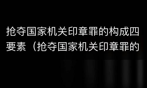 抢夺国家机关印章罪的构成四要素（抢夺国家机关印章罪的构成四要素包括）