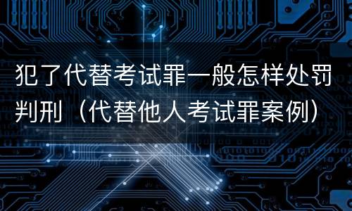 犯了代替考试罪一般怎样处罚判刑（代替他人考试罪案例）