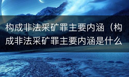 构成非法采矿罪主要内涵（构成非法采矿罪主要内涵是什么）